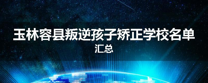 玉林容县叛逆孩子矫正学校名单汇总