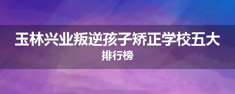 玉林兴业叛逆孩子矫正学校五大排行榜