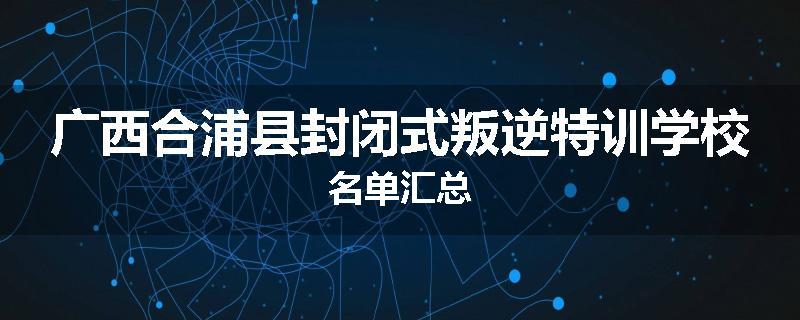广西合浦县封闭式叛逆特训学校名单汇总