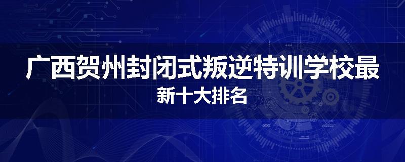 广西贺州封闭式叛逆特训学校最新十大排名