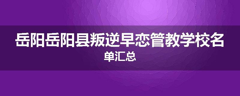 岳阳岳阳县叛逆早恋管教学校名单汇总