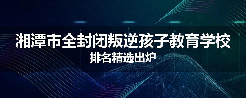 湘潭市全封闭叛逆孩子教育学校排名精选出炉