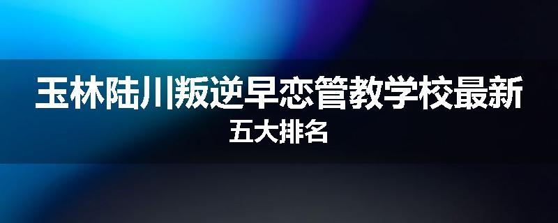 玉林陆川叛逆早恋管教学校最新五大排名