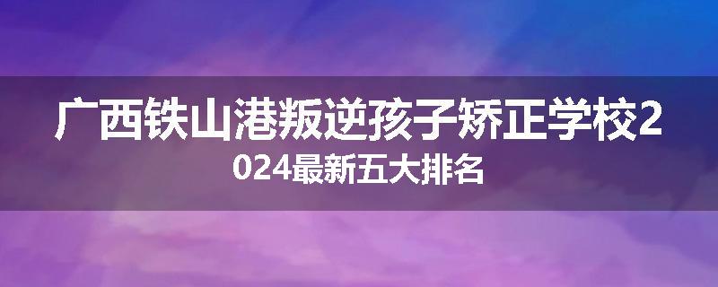 广西铁山港叛逆孩子矫正学校2024最新五大排名