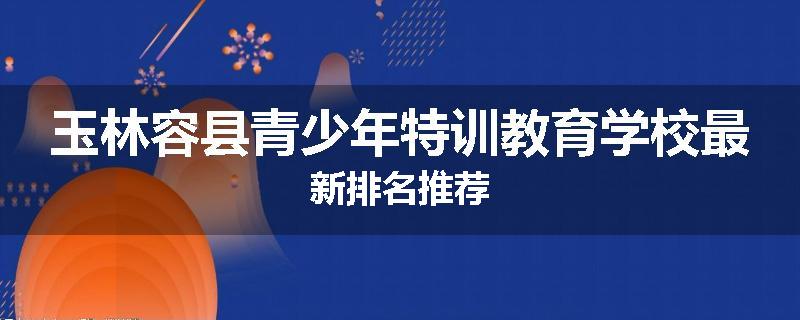 玉林容县青少年特训教育学校最新排名推荐
