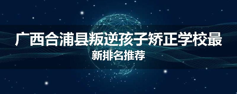广西合浦县叛逆孩子矫正学校最新排名推荐