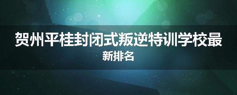 贺州平桂封闭式叛逆特训学校最新排名