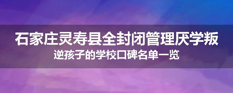 石家庄灵寿县全封闭管理厌学叛逆孩子的学校口碑名单一览