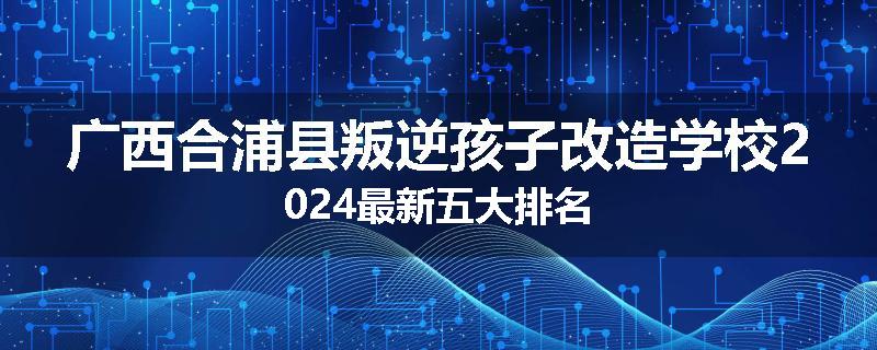 广西合浦县叛逆孩子改造学校2024最新五大排名