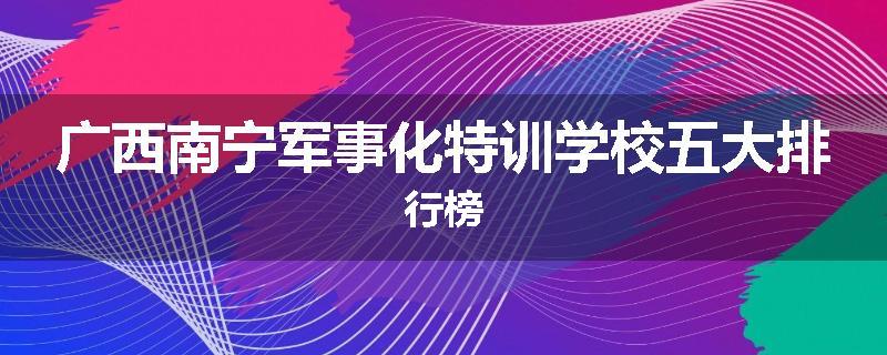 广西南宁军事化特训学校五大排行榜
