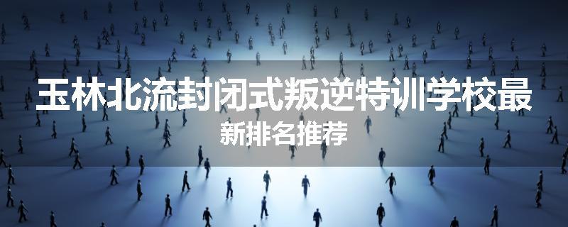 玉林北流封闭式叛逆特训学校最新排名推荐