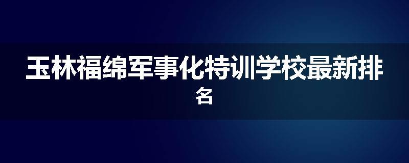 玉林福绵军事化特训学校最新排名