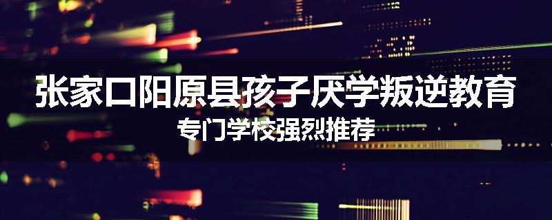张家口阳原县孩子厌学叛逆教育专门学校强烈推荐