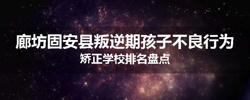 廊坊固安县叛逆期孩子不良行为矫正学校排名盘点
