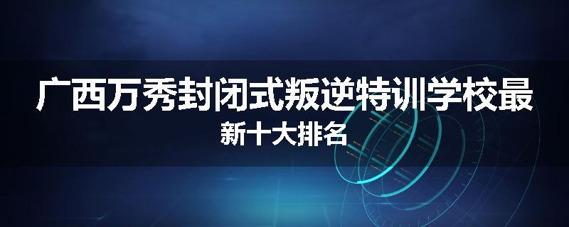 广西万秀封闭式叛逆特训学校最新十大排名