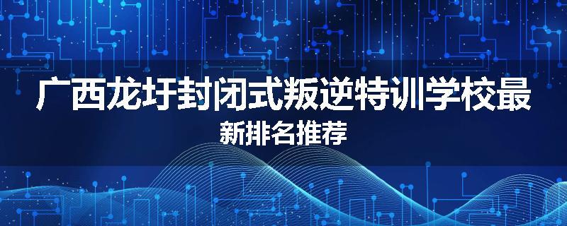 广西龙圩封闭式叛逆特训学校最新排名推荐