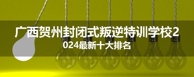 广西贺州封闭式叛逆特训学校2024最新十大排名