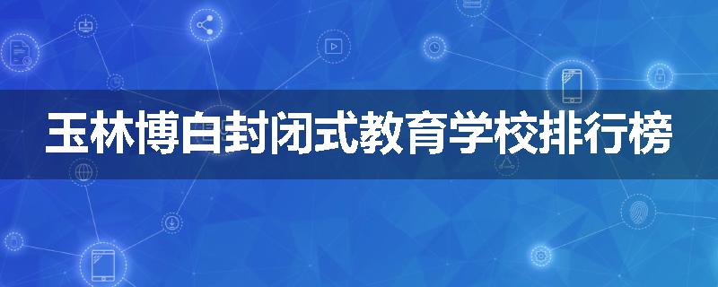 玉林博白封闭式教育学校排行榜