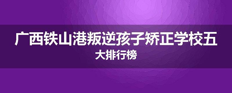 广西铁山港叛逆孩子矫正学校五大排行榜
