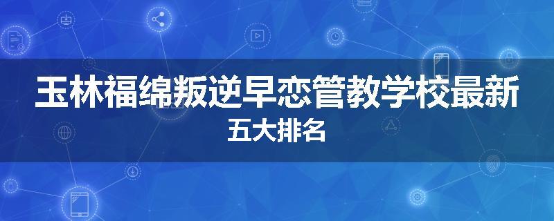 玉林福绵叛逆早恋管教学校最新五大排名