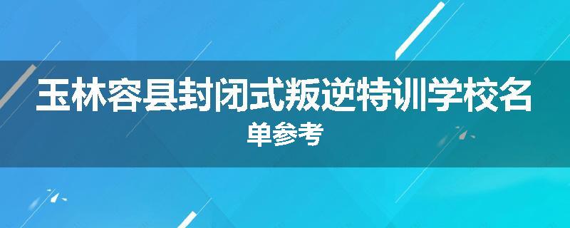 玉林容县封闭式叛逆特训学校名单参考