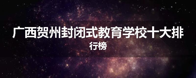 广西贺州封闭式教育学校十大排行榜