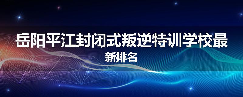 岳阳平江封闭式叛逆特训学校最新排名