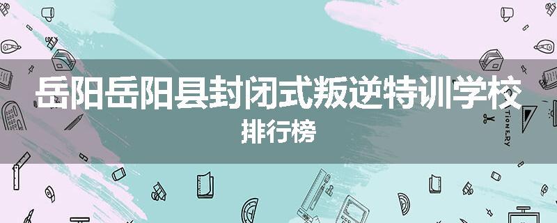 岳阳岳阳县封闭式叛逆特训学校排行榜