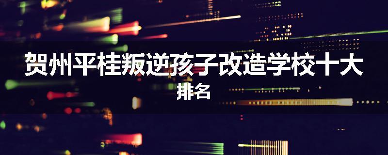 贺州平桂叛逆孩子改造学校十大排名