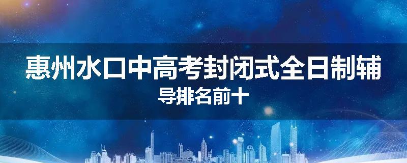 惠州水口中高考封闭式全日制辅导排名前十