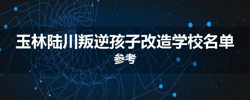 玉林陆川叛逆孩子改造学校名单参考