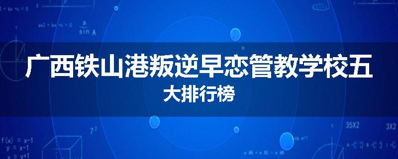 广西铁山港叛逆早恋管教学校五大排行榜