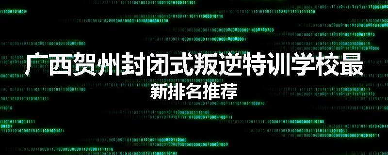 广西贺州封闭式叛逆特训学校最新排名推荐
