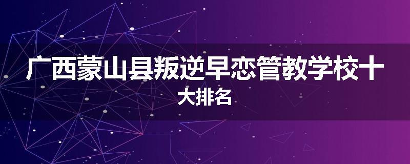 广西蒙山县叛逆早恋管教学校十大排名