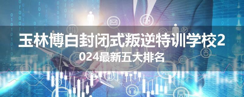 玉林博白封闭式叛逆特训学校2024最新五大排名