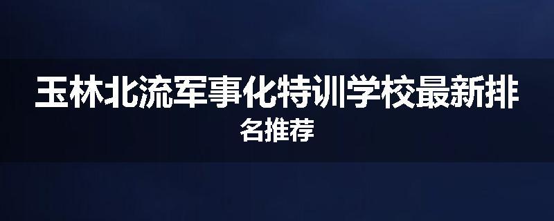 玉林北流军事化特训学校最新排名推荐