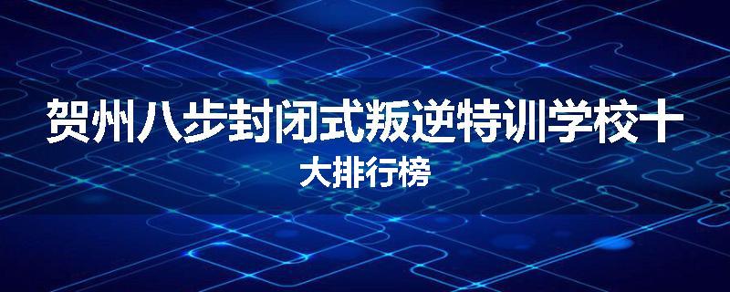 贺州八步封闭式叛逆特训学校十大排行榜