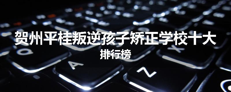 贺州平桂叛逆孩子矫正学校十大排行榜