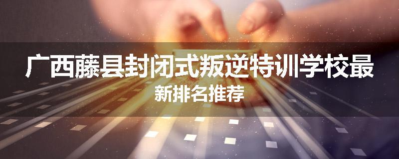 广西藤县封闭式叛逆特训学校最新排名推荐