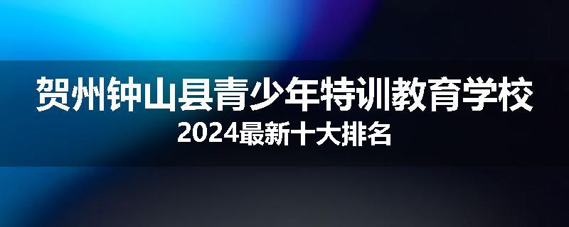 贺州钟山县青少年特训教育学校2024最新十大排名
