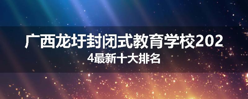 广西龙圩封闭式教育学校2024最新十大排名