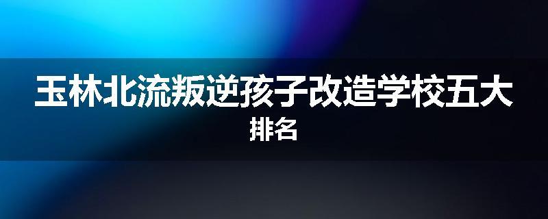 玉林北流叛逆孩子改造学校五大排名