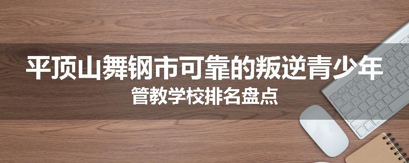 平顶山舞钢市可靠的叛逆青少年管教学校排名盘点