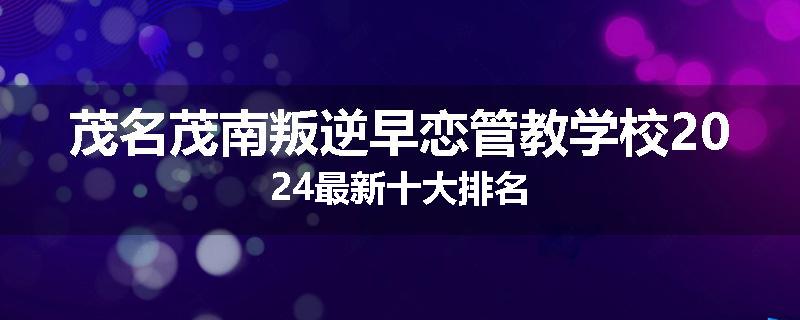 茂名茂南叛逆早恋管教学校2024最新十大排名