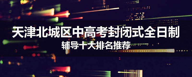 天津北城区中高考封闭式全日制辅导十大排名推荐