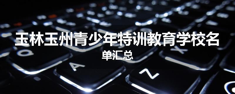 玉林玉州青少年特训教育学校名单汇总
