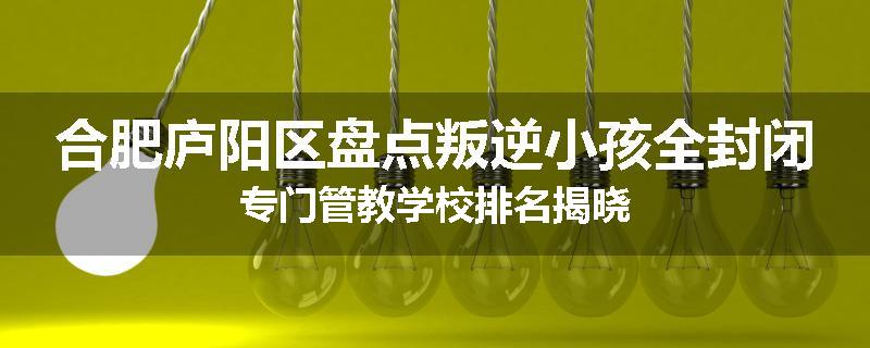 合肥庐阳区盘点叛逆小孩全封闭专门管教学校排名揭晓