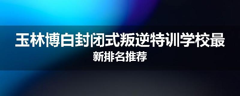 玉林博白封闭式叛逆特训学校最新排名推荐