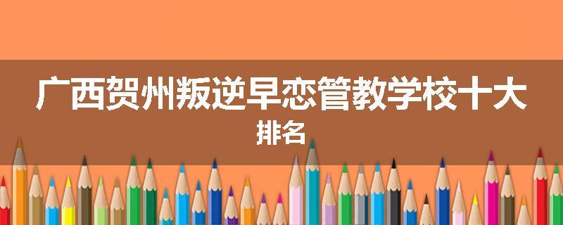 广西贺州叛逆早恋管教学校十大排名