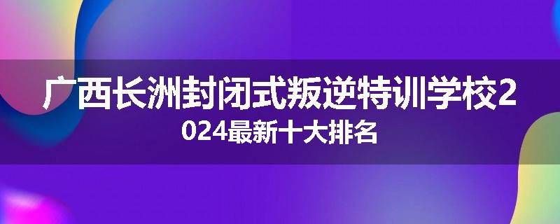 广西长洲封闭式叛逆特训学校2024最新十大排名